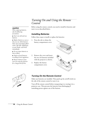 Page 4034Using the Remote Control
Turning On and Using the Remote 
Control
Before using the remote control, you need to install its batteries and 
turn it on as described below. 
Installing Batteries 
Follow these steps to install or replace the batteries:
1. Press the tab to release the 
battery compartment cover.
2. Remove the cover and insert 
the two AA batteries included 
with the projector as shown.
3. Replace the battery 
compartment cover.
Turning On the Remote Control
Make sure batteries are installed....