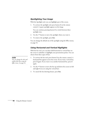 Page 4640Using the Remote Control
Spotlighting Your Image
With the Spotlight tool, you can highlight part of the screen.
1. To activate the spotlight tool, press button 
2 on the remote 
control. A square spotlight appears on the image.
You can continue pressing button 
2 to switch between three 
spotlight sizes. 
2. Use the   button to move the spotlight where you want it.
3. To remove the spotlight, press 
Esc.
You can change the default size of the spotlight using the Effect menu; 
see page 52. 
Using...