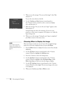 Page 6054Fine-tuning the Projector5. When you see the message “Do you use this image?” select 
Yes 
and press  . 
You see the screen shown at the left.
6. Use the 
Tracking and Sync buttons (control panel) or 
the   button (remote control) to select a zoom rate (display 
size), and then press  . 
7. When the message “Do you save the user’s logo?” appears, select 
Yes and press  . 
Saving the logo may take a few moments. Do not use your 
projector or video source (computer, DVD player, etc.) while the 
logo is...