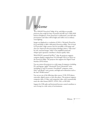 Page 7W
Welcome1
-
Welcome
The EPSON® PowerLite® 600p, 811p, and 820p are portable 
projectors that weigh less than 10 pounds and offer up to 2500 ANSI 
lumens of brightness. From classrooms to auditoriums, your full-color 
presentations and videos will be bright and visible even in ordinary 
room lighting. 
Images are displayed at a resolution of 1024 × 768 pixels (PowerLite 
811p and 820p) or 800 × 600 pixels (PowerLite 600p). The 0.9-inch 
LCD provides a high contrast ratio for incredibly vivid images and...