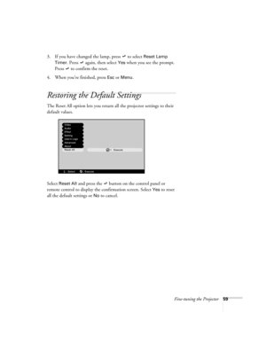 Page 65Fine-tuning the Projector59
3. If you have changed the lamp, press  to select Reset Lamp 
Timer.
 Press  again, then select Yes when you see the prompt. 
Press   to confirm the reset.
4. When you’re finished, press 
Esc or Menu. 
Restoring the Default Settings
The Reset All option lets you return all the projector settings to their 
default values.
Select 
Reset All and press the  button on the control panel or 
remote control to display the confirmation screen. Select 
Yes to reset 
all the default...