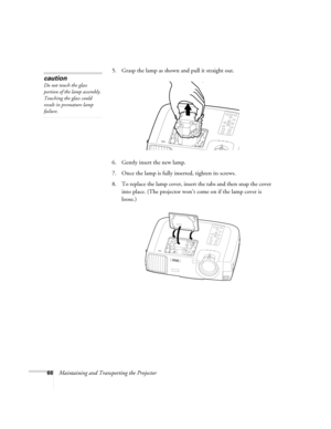 Page 7266Maintaining and Transporting the Projector5. Grasp the lamp as shown and pull it straight out.
6. Gently insert the new lamp.
7. Once the lamp is fully inserted, tighten its screws.
8. To replace the lamp cover, insert the tabs and then snap the cover 
into place. (The projector won’t come on if the lamp cover is 
loose.)
caution
Do not touch the glass 
portion of the lamp assembly. 
Touching the glass could 
result in premature lamp 
failure.
600-811-820.book  Page 66  Tuesday, April 30, 2002  10:17 AM 