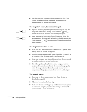 Page 8276Solving Problems
You also may need to modify existing presentation files if you 
created them for a different resolution. See your software 
documentation for specific information.
The image isn’t square, but trapezoid-shaped.
If you’ve tilted the projector upward by extending the legs, the 
image will be broader at the top. Hold down the   or   
button on top of the projector until the image is square.
If the projector isn’t directly in front of the screen, facing the 
screen squarely, the image...