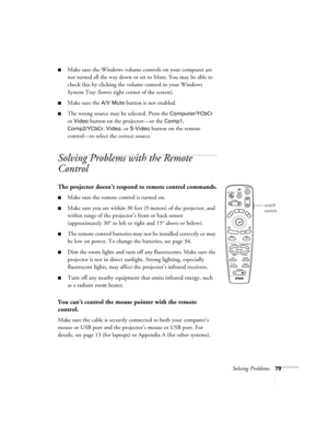 Page 85Solving Problems79
Make sure the Windows volume controls on your computer are 
not turned all the way down or set to Mute. You may be able to 
check this by clicking the volume control in your Windows 
System Tray (lower right corner of the screen).
Make sure the A/V Mute button is not enabled.
The wrong source may be selected. Press the Computer/YCbCr 
or Video button on the projector—or the Comp1, 
Comp2/YCbCr
, Video, or S-Video button on the remote 
control—to select the correct source.   
Solving...