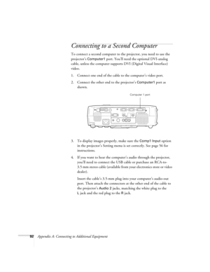 Page 9892Appendix A: Connecting to Additional Equipment
Connecting to a Second Computer
To connect a second computer to the projector, you need to use the 
projector’s 
Computer1 port. You’ll need the optional DVI-analog 
cable, unless the computer supports DVI (Digital Visual Interface) 
video.
1. Connect one end of the cable to the computer’s video port.
2. Connect the other end to the projector’s 
Computer1 port as 
shown.
3. To display images properly, make sure the 
Comp1 Input option 
in the projector’s...