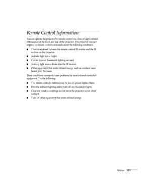 Page 101Notices101
Remote Control Information
You can operate the projector by remote control via a line-of-sight infrared 
(IR) receiver at the front and rear of the projector. The projector may not 
respond to remote control commands under the following conditions:
■There is an object between the remote control IR emitter and the IR 
receiver on the projector.
■Ambient light is too bright.
■Certain types of fluorescent lighting are used.
■A strong light source shines into the IR receiver.
■Other equipment that...