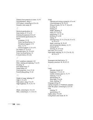 Page 108108Index
Distance from projector to screen, 14, 93
Documentation, using, 9
DVD player, connecting to, 22 to 26
Dynamic color mode, 40
E
Electrical specifications, 94
Enter button, 47, 51 to 52
Entering the password, 66 to 67
Environmental specifications, 95
Epson
accessories, 12, 92
Extra Care Road Service, 10
PrivateLine Support, 9, 91
Store, 12, 92
technical support, 9, 91 to 92
Esc button, 47, 51 to 52
Extended menu, 50, 59 to 60
Extra Care Road Service, 10
E-Zoom button, 45 to 46
F
FCC compliance...