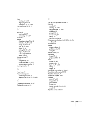 Page 109Index109 Logo
creating, 63 to 64
displaying, 64 to 66
turning on, 59, 65 to 66
Low brightness, 39, 72, 93
M
Macintosh
adapters, 12, 17
connecting, 16 to 19
Manuals, 9
Menus
changing settings, 51 to 52
Extended, 50, 59 to 60
Image, 50, 53 to 54
Info, 50, 61 to 62
Reset, 50, 68
Setting, 50, 57 to 58
Signal, 50, 55 to 57
User’s Logo, 63 to 64
using, 50 to 52
Message setting, 59
Mouse
compatibility, 94
connecting cable, 19 to 20
using remote control as, 47
Moving projector, 76
N
Noise level, 93
Notebook...