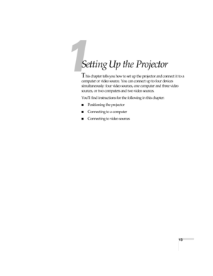 Page 1313
1
Setting Up the Projector
This chapter tells you how to set up the projector and connect it to a 
computer or video source. You can connect up to four devices 
simultaneously: four video sources, one computer and three video 
sources, or two computers and two video sources. 
You’ll find instructions for the following in this chapter:
■Positioning the projector
■Connecting to a computer
■Connecting to video sources 