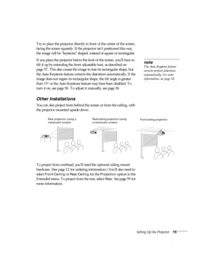 Page 15Setting Up the Projector15
Try to place the projector directly in front of the center of the screen, 
facing the screen squarely. If the projector isn’t positioned this way, 
the image will be “keystone” shaped, instead of square or rectangular.
If you place the projector below the level of the screen, you’ll have to 
tilt it up by extending the front adjustable foot, as described on 
page 37. This also causes the image to lose its rectangular shape, but 
the Auto Keystone feature corrects the distortion...