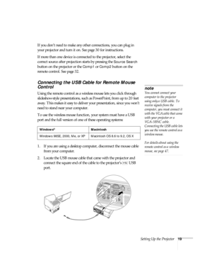 Page 19Setting Up the Projector19
If you don’t need to make any other connections, you can plug in 
your projector and turn it on. See page 30 for instructions.
If more than one device is connected to the projector, select the 
correct source after projection starts by pressing the 
Source Search 
button on the projector or the 
Comp1 or Comp2 button on the 
remote control. See page 32.
Connecting the USB Cable for Remote Mouse 
Control
Using the remote control as a wireless mouse lets you click through...