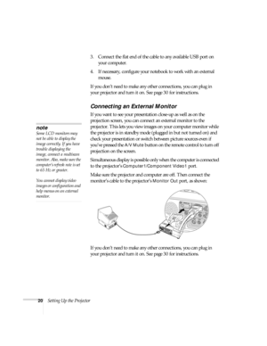 Page 2020Setting Up the Projector3. Connect the flat end of the cable to any available USB port on 
your computer.
4. If necessary, configure your notebook to work with an external 
mouse.
If you don’t need to make any other connections, you can plug in 
your projector and turn it on. See page 30 for instructions.
Connecting an External Monitor
If you want to see your presentation close-up as well as on the 
projection screen, you can connect an external monitor to the 
projector. This lets you view images on...