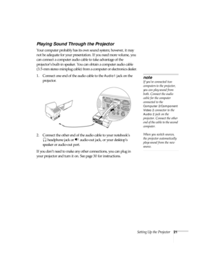 Page 21Setting Up the Projector21
Playing Sound Through the Projector
Your computer probably has its own sound system; however, it may 
not be adequate for your presentation. If you need more volume, you 
can connect a computer audio cable to take advantage of the 
projector’s built-in speaker. You can obtain a computer audio cable 
(3.5-mm stereo miniplug cable) from a computer or electronics dealer.
1. Connect one end of the audio cable to the 
Audio1 jack on the 
projector.
2. Connect the other end of the...