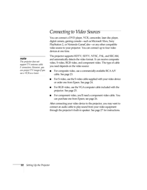 Page 2222Setting Up the Projector
Connecting to Video Sources
You can connect a DVD player, VCR, camcorder, laser disc player, 
digital camera, gaming console—such as Microsoft Xbox, Sony 
PlayStation 2, or Nintendo GameCube—or any other compatible 
video source to your projector. You can connect up to four video 
devices at one time. 
The projector supports HDTV, SDTV, NTSC, PAL, and SECAM, 
and automatically detects the video format. It can receive composite 
video, S-video, RGB video, and component video....