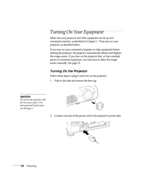 Page 3030Projecting
Turning On Your Equipment
Make sure your projector and other equipment are set up and 
connected correctly, as described in Chapter 1. Then turn on your 
projector, as described below.
If you turn on your connected computer or video equipment before 
starting the projector, the projector automatically detects and displays 
the image source. If you turn on the projector first, or have multiple 
pieces of connected equipment, you may have to select the image 
source manually. See page 32....