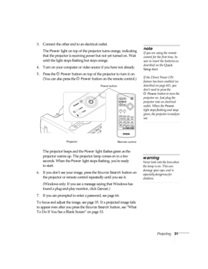 Page 31Projecting31
3. Connect the other end to an electrical outlet. 
The 
Power light on top of the projector turns orange, indicating 
that the projector is receiving power but not yet turned on. Wait 
until the light stops flashing but stays orange.
4. Turn on your computer or video source if you have not already. 
5. Press the P 
Power button on top of the projector to turn it on. 
(You can also press the P 
Power button on the remote control.)
The projector beeps and the 
Power light flashes green as the...