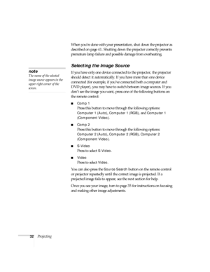 Page 3232ProjectingWhen you’re done with your presentation, shut down the projector as 
described on page 41. Shutting down the projector correctly prevents 
premature lamp failure and possible damage from overheating.
Selecting the Image Source
If you have only one device connected to the projector, the projector 
should detect it automatically. If you have more than one device 
connected (for example, if you’ve connected both a computer and 
DVD player), you may have to switch between image sources. If you...