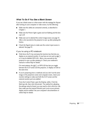 Page 33Projecting33
What To Do If You See a Blank Screen
If you see a blank screen or a blue screen with the message No Signal 
after turning on your computer or video source, try the following:
■Make sure the cables are connected correctly, as described in 
Chapter 1.
■Make sure the Power light is green and not flashing and the lens 
cap is off. 
■Make sure you’ve selected the correct image source; see page 32. 
Allow a few seconds for the projector to sync up after pressing the 
button. 
■Check the Signal...