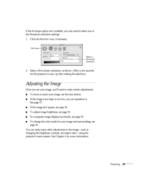 Page 35Projecting35
If the Arrange option isn’t available, you may need to select one of 
the Simulscan resolution settings:
1. Click the 
Monitor icon, if necessary. 
2. Select a 
Simulscan resolution, as shown. (Allow a few seconds 
for the projector to sync up after making the selection.)
Adjusting the Image
Once you see your image, you’ll need to make certain adjustments:
■To focus or zoom your image, see the next section. 
■If the image is too high or too low, you can reposition it. 
See page 37.
■If the...