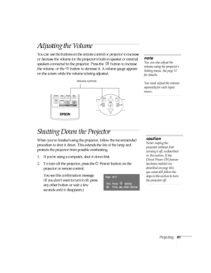 Page 41Projecting41
Adjusting the Volume
You can use the buttons on the remote control or projector to increase 
or decrease the volume for the projector’s built-in speaker or external 
speakers connected to the projector. Press the   button to increase 
the volume, or the   button to decrease it. A volume gauge appears 
on the screen while the volume is being adjusted.
Shutting Down the Projector
When you’ve finished using the projector, follow the recommended 
procedure to shut it down. This extends the life...