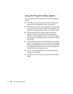 Page 5050Fine-tuning the Projector
Using the Projector’s Menu System
The six projector menus let you adjust and customize the projector 
features:
■The Image menu lets you modify the colors of the projected 
image and fine-tune brightness, contrast, and sharpness.
■The Signal menu lets you make adjustments to the input signal. 
You can select your input source, change the image position and 
aspect ratio, and adjust tracking and sync for computer images.
■The Setting menu lets you customize the way you use the...