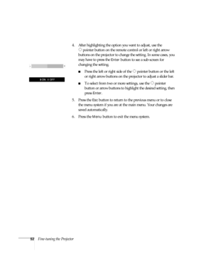 Page 5252Fine-tuning the Projector4. After highlighting the option you want to adjust, use the 
pointer button on the remote control or left or right arrow 
buttons on the projector to change the setting. In some cases, you 
may have to press the 
Enter button to see a sub-screen for 
changing the setting.
■Press the left or right side of the   pointer button or the left 
or right arrow buttons on the projector to adjust a slider bar.
■To select from two or more settings, use the   pointer 
button or arrow...