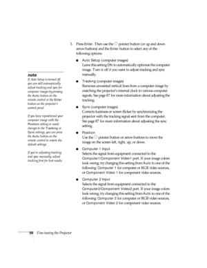 Page 5656Fine-tuning the Projector3. Press 
Enter. Then use the  pointer button (or up and down 
arrow buttons) and the 
Enter button to select any of the 
following options:
■Auto Setup (computer images)
Leave this setting 
ON to automatically optimize the computer 
image. Turn it off if you want to adjust tracking and sync 
manually.
■Tracking (computer images)
Removes unwanted vertical lines from a computer image by 
matching the projector’s internal clock to various computer 
signals. See page 87 for more...