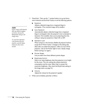Page 5858Fine-tuning the Projector3. Press 
Enter. Then use the  pointer button (or up and down 
arrow buttons) and the 
Enter button to set the following options:
■Keystone
Adjusts a distorted image from a trapezoid shape to 
rectangular. (The corrected image will be smaller.)
■Auto Keystone
Automatically adjusts a distorted image from a trapezoid 
shape to rectangular when the projector’s foot is extended or 
retracted. (Not available when you’re projecting from the 
ceiling or using rear projection.) Select...