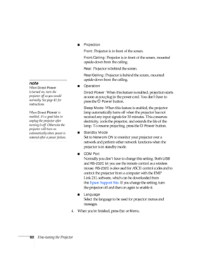 Page 6060Fine-tuning the Projector
■Projection 
Front:
 Projector is in front of the screen.
Front/Ceiling: Projector is in front of the screen, mounted 
upside-down from the ceiling.
Rear: Projector is behind the screen.
Rear/Ceiling: Projector is behind the screen, mounted 
upside-down from the ceiling.
■Operation
Direct Power:
 When this feature is enabled, projection starts 
as soon as you plug in the power cord. You don’t have to  
press the  P
Power button.
Sleep Mode: When this feature is enabled, the...
