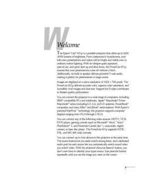 Page 77
-
Welcome
The Epson® Lite® 821p is a portable projector that offers up to 2600 
ANSI lumens of brightness. From classrooms to boardrooms, your 
full-color presentations and videos will be bright and visible even in 
ordinary indoor lighting. With its whisper-quiet operation, 
ease-of-use, and quick start up and shut down, the PowerLite 821p 
ensures that your presentations come off without a hitch. 
Additionally, its built-in speaker delivers powerful 5 watt audio, 
making it perfect for presentations...