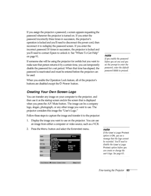 Page 63Fine-tuning the Projector63
If you assign the projector a password, a screen appears requesting the 
password whenever the projector is turned on. If you enter the 
password incorrectly three times in succession, the projector’s 
operation is locked and you’ll need to disconnect the power cord, then 
reconnect it to redisplay the password screen. If you enter the 
incorrect password 30 times in succession, the projector is locked and 
you’ll need to contact Epson to unlock it. See “Where To Get Help” 
on...