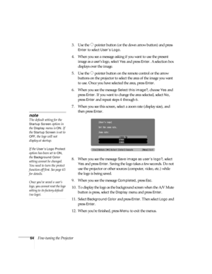 Page 6464Fine-tuning the Projector3. Use the  pointer button (or the down arrow button) and press 
Enter to select User’s Logo.
4. When you see a message asking if you want to use the present 
image as a user’s logo, select 
Yes and press Enter. A selection box 
displays over the image.
5. Use the  pointer button on the remote control or the arrow 
buttons on the projector to select the area of the image you want 
to use. Once you have selected the area, press 
Enter.
6. When you see the message 
Select this...