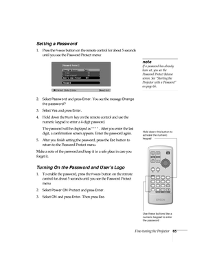 Page 65Fine-tuning the Projector65
Setting a Password 
1. Press the Freeze button on the remote control for about 5 seconds 
until you see the Password Protect menu:
2. Select 
Password and press Enter. You see the message Change 
the password?
 
3. Select 
Yes and press Enter.
4. Hold down the 
Num key on the remote control and use the 
numeric keypad to enter a 4-digit password. 
The password will be displayed as 
****. After you enter the last 
digit, a confirmation screen appears. Enter the password again....