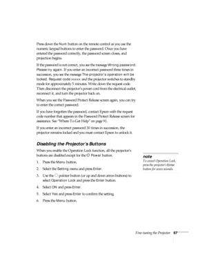 Page 67Fine-tuning the Projector67
Press down the Num button on the remote control as you use the 
numeric keypad buttons to enter the password. Once you have 
entered the password correctly, the password screen closes, and 
projection begins.
If the password is not correct, you see the message 
Wrong password. 
Please try again.
 If you enter an incorrect password three times in 
succession, you see the message 
The projector’s operation will be 
locked. Request code xxxxx
 and the projector switches to...