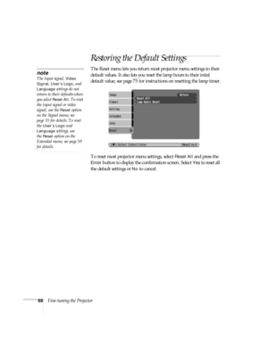 Page 6868Fine-tuning the Projector
Restoring the Default Settings
The Reset menu lets you return most projector menu settings to their 
default values. It also lets you reset the lamp hours to their inital 
default value; see page 75 for instructions on resetting the lamp timer.
To reset most projector menu settings, select 
Reset All and press the 
Enter button to display the confirmation screen. Select Yes to reset all 
the default settings or 
No to cancel.
note
The input signal, Video 
Signal, User’s Logo,...