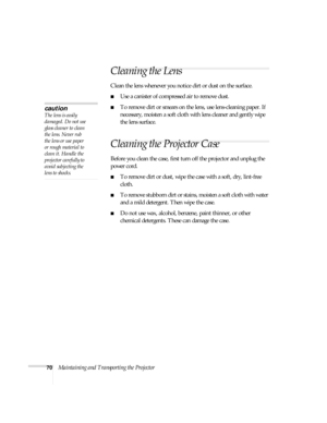 Page 7070Maintaining and Transporting the Projector
Cleaning the Lens
Clean the lens whenever you notice dirt or dust on the surface. 
■Use a canister of compressed air to remove dust. 
■To remove dirt or smears on the lens, use lens-cleaning paper. If 
necessary, moisten a soft cloth with lens cleaner and gently wipe 
the lens surface.
Cleaning the Projector Case 
Before you clean the case, first turn off the projector and unplug the 
power cord. 
■To remove dirt or dust, wipe the case with a soft, dry,...