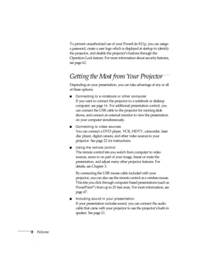 Page 88WelcomeTo prevent unauthorized use of your PowerLite 821p, you can assign 
a password, create a user logo which is displayed at startup to identify 
the projector, and disable the projector’s buttons through the 
Operation Lock feature. For more information about security features, 
see page 62.
Getting the Most from Your Projector
Depending on your presentation, you can take advantage of any or all 
of these options:
■Connecting to a notebook or other computer
If you want to connect the projector to a...