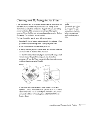 Page 71Maintaining and Transporting the Projector71
Cleaning and Replacing the Air Filter
Clean the air filter and air intake and exhaust vents on the bottom and 
rear of the projector after every 100 hours of use. If they are not 
cleaned periodically, they can become clogged with dust, preventing 
proper ventilation. This can cause overheating and damage the 
projector. When the filter and vents are clogged, the projector displays 
the message 
The projector is overheated. 
To clean the air filter and air...