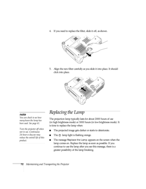 Page 7272Maintaining and Transporting the Projector 4. If you need to replace the filter, slide it off, as shown.
5. Align the new filter carefully as you slide it into place. It should 
click into place.
Replacing the Lamp 
The projection lamp typically lasts for about 2000 hours of use 
(in high brightness mode) or 3000 hours (in low brightness mode). It 
is time to replace the lamp when: 
■The projected image gets darker or starts to deteriorate.
■The   lamp light is flashing orange. 
■The message Replace...