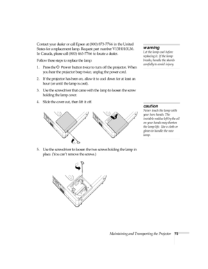 Page 73Maintaining and Transporting the Projector73
Contact your dealer or call Epson at (800) 873-7766 in the United 
States for a replacement lamp. Request part number V13H010L30.
In Canada, please call (800) 463-7766 to locate a dealer. 
Follow these steps to replace the lamp:
1. Press the P 
Power button twice to turn off the projector. When 
you hear the projector beep twice, unplug the power cord.
2. If the projector has been on, allow it to cool down for at least an 
hour (or until the lamp is cool). 
3....