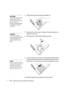 Page 7474Maintaining and Transporting the Projector 6. Hold the lamp as shown and pull it straight out. 
7. Gently insert the new lamp. If it doesn’t fit easily, make sure it’s 
facing the correct way.
8. Once the lamp is fully inserted, tighten its screws.
9. Lower the lamp cover into place. (The opening should be almost 
covered, and the top of the cover should be flush with the top of 
the projector.) Then slide the cover closed and tighten the screw.
10. Reset the lamp timer as described in the next...