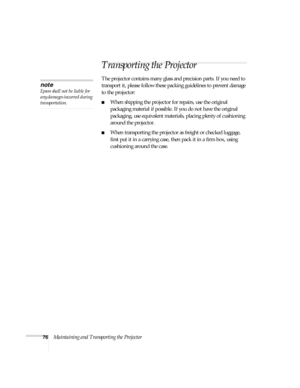 Page 7676Maintaining and Transporting the Projector
Transporting the Projector
The projector contains many glass and precision parts. If you need to 
transport it, please follow these packing guidelines to prevent damage 
to the projector: 
■When shipping the projector for repairs, use the original 
packaging material if possible. If you do not have the original 
packaging, use equivalent materials, placing plenty of cushioning 
around the projector.
■When transporting the projector as freight or checked...