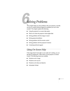 Page 7777
6
Solving Problems
This chapter helps you solve problems with your projector, and tells 
you how to contact technical support for problems you can’t solve 
yourself. This chapter explains the following:
■Using the projector’s on-screen help system
■What to do when the projector’s status lights flash
■Solving problems with the image or sound 
■Solving password problems
■Solving problems with the remote control
■Solving problems with the projector’s buttons
■Contacting technical support
Using On-Screen...