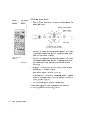 Page 7878Solving ProblemsFollow these steps to get help:
1. Press the 
? Help button on the remote control or projector. You 
see the help menu.
2. Use the   pointer button on the remote control or the up and 
down arrow buttons on the projector to select an option. Then 
press the 
Enter button to select it.
3. Use the   pointer button on the remote control or the up and 
down arrow buttons on the projector to highlight the problem 
you want to solve. Then press the 
Enter button to view the 
solution(s). 
4....