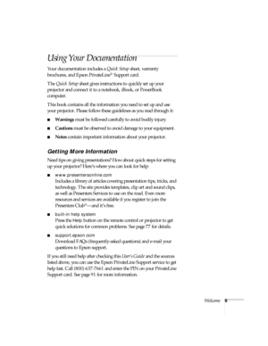 Page 9Welcome9
Using Your Documentation
Your documentation includes a Quick Setup sheet, warranty 
brochures, and Epson PrivateLine
® Support card. 
The Quick Setup sheet gives instructions to quickly set up your 
projector and connect it to a notebook, iBook, or PowerBook 
computer.
This book contains all the information you need to set up and use 
your projector. Please follow these guidelines as you read through it:
■Warnings must be followed carefully to avoid bodily injury.
■Cautions must be observed to...