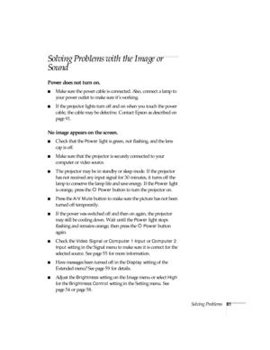 Page 81Solving Problems81
Solving Problems with the Image or 
Sound
Power does not turn on.
■Make sure the power cable is connected. Also, connect a lamp to 
your power outlet to make sure it’s working.
■If the projector lights turn off and on when you touch the power 
cable, the cable may be defective. Contact Epson as described on 
page 91.
No image appears on the screen.
■Check that the Power light is green, not flashing, and the lens 
cap is off. 
■Make sure that the projector is securely connected to your...