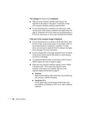 Page 8484Solving Problems
The message Not Supported is displayed.
■Make sure your computer’s resolution and frequency are 
supported by the projector. See page 97. If necessary, change 
your computer’s resolution setting as described below. 
■If you’re projecting from a composite or S-video source, make 
sure the correct 
Video Signal is selected in the Signal menu. See 
page 57. It should be set to 
Auto unless you are projecting from a 
60 Hz PAL video source, in which case it should be set to 
PAL60.
Only...