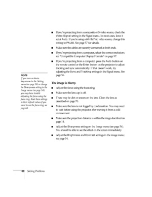 Page 8686Solving Problems
■If you’re projecting from a composite or S-video source, check the 
Video Signal setting in the Signal menu. In most cases, leave it 
set at 
Auto. If you’re using a 60-Hz PAL video source, change this 
setting to 
PAL60. See page 57 for details.
■Make sure the cables are securely connected at both ends.
■If you’re projecting from a computer, select the correct resolution; 
see “Compatible Computer Display Formats” on page 97.
■If you’re projecting from a computer, press the Auto...