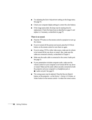 Page 8888Solving Problems
■Try adjusting the Color Adjustment setting on the Image menu. 
See page 54.
■Check your computer display settings to correct the color balance.
■If the image seems dark, the lamp may be nearing time for 
replacement. Check the lamp hours as described on page 61 and 
replace it, if necessary, as described on page 72.
There is no sound.
■Press the   button on the remote control or projector to turn up 
the volume.
■If you’ve turned off the picture and sound, press the A/V Mute 
button...