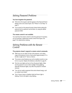 Page 89Solving Problems89
Solving Password Problems 
You have forgotten the password.
■Write down the request code that appears in the Password Protect 
Release screen and contact Epson. See “Where To Get Help” on 
page 91.
■If you turned on the password protect feature before setting the 
password and no password was set before, try using the default 
password: 
0000.
The remote control is not available.
You must have the remote control to enter the password. If necessary, 
you can purchase a replacement...